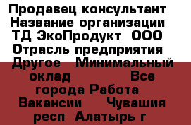 Продавец-консультант › Название организации ­ ТД ЭкоПродукт, ООО › Отрасль предприятия ­ Другое › Минимальный оклад ­ 12 000 - Все города Работа » Вакансии   . Чувашия респ.,Алатырь г.